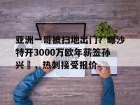 星空体育官网-包含亚洲一哥被扫地出门？曝沙特开3000万欧年薪签孙兴慜，热刺接受报价的词条