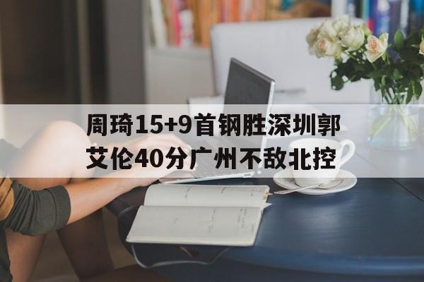 关于周琦15+9首钢胜深圳郭艾伦40分广州不敌北控的信息