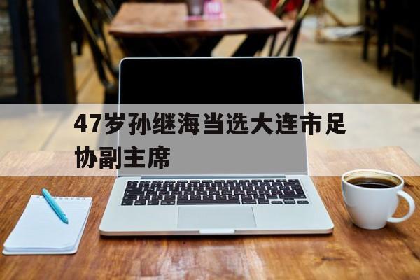 47岁孙继海当选大连市足协副主席的简单介绍